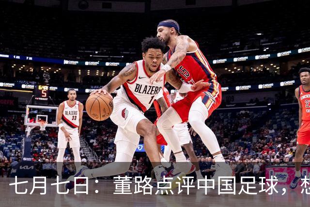 七月七日：董路点评中国足球，想冲出亚洲，要学习佛得角的3大关键所在，才能实现真正突破