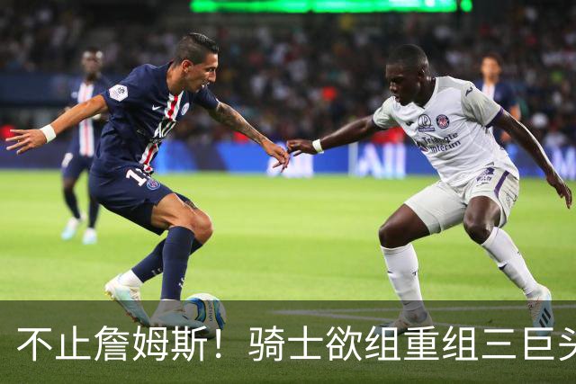不止詹姆斯！骑士欲组重组三巨头争冠，哈登降薪恐也成“牺牲品”