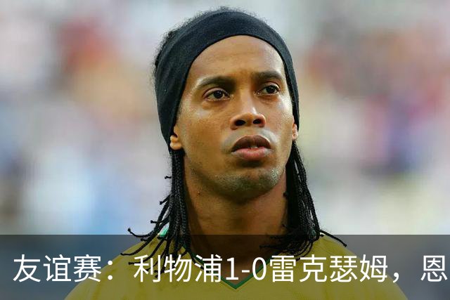 友谊赛：利物浦1-0雷克瑟姆，恩古莫哈打入制胜球