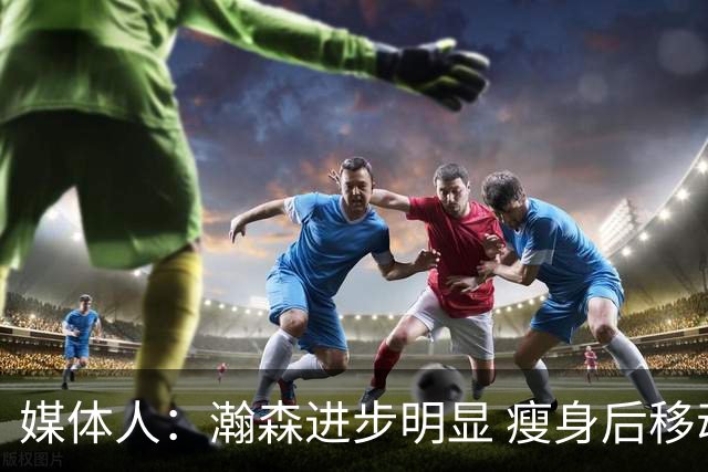 媒体人：瀚森进步明显 瘦身后移动能力加强 防守是大问题但提升了