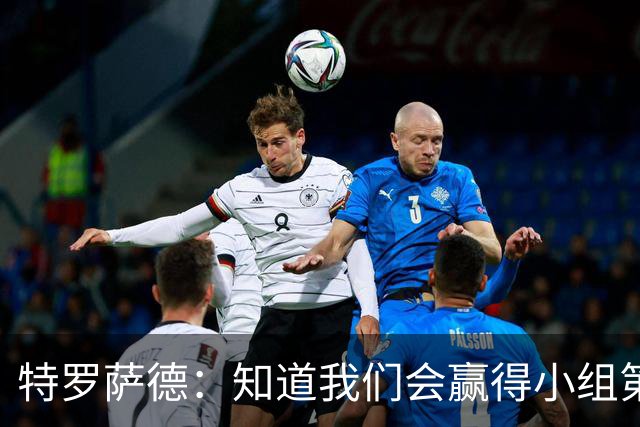 特罗萨德：知道我们会赢得小组第一，每个人都想在世界杯证明自己