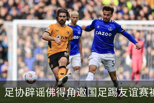 足协辟谣佛得角邀国足踢友谊赛被拒：暂未收到对方书面函件