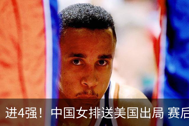 进4强！中国女排送美国出局 赛后诞生三个意想不到 队员激动哭了