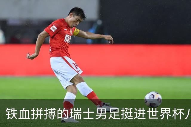 铁血拼搏的瑞士男足挺进世界杯八强成夺冠大热