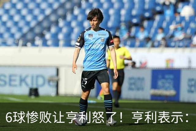 6球惨败让亨利怒了！亨利表示：球队斗志全无，完全配不上队徽荣耀